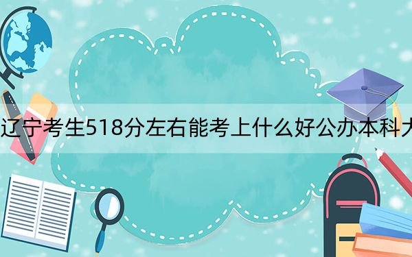 辽宁考生518分左右能考上什么好公办本科大学？（供2025届高三考生参考）