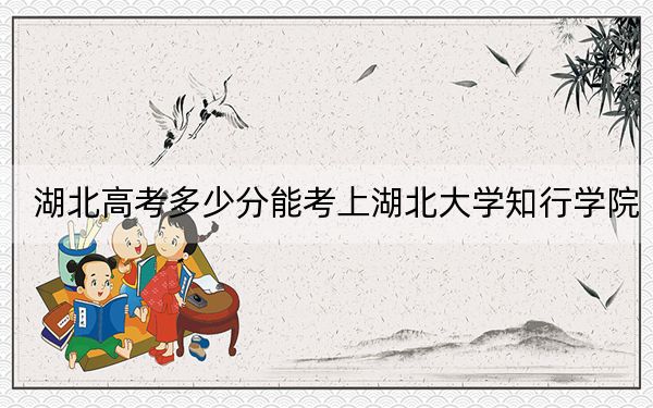 湖北高考多少分能考上湖北大学知行学院？2024年历史类472分 物理类投档线450分