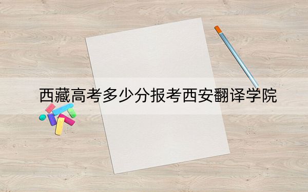 西藏高考多少分报考西安翻译学院?2024年投档线分