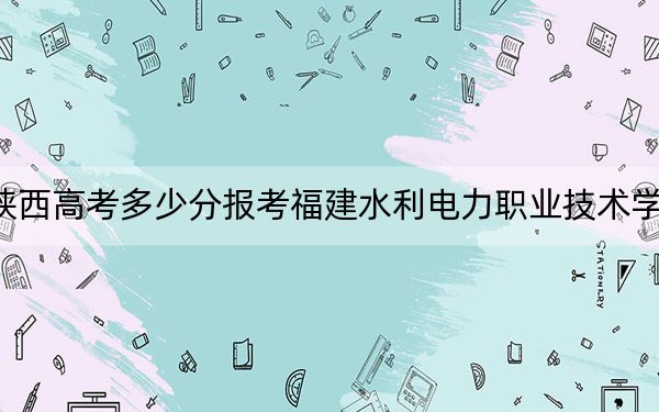 陕西高考多少分报考福建水利电力职业技术学院？2024年文科投档线330分 理科录取分335分
