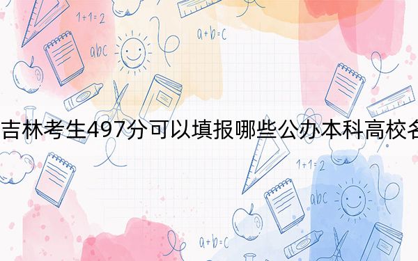 吉林考生497分可以填报哪些公办本科高校名单？（附带2022-2024年497左右大学名单）