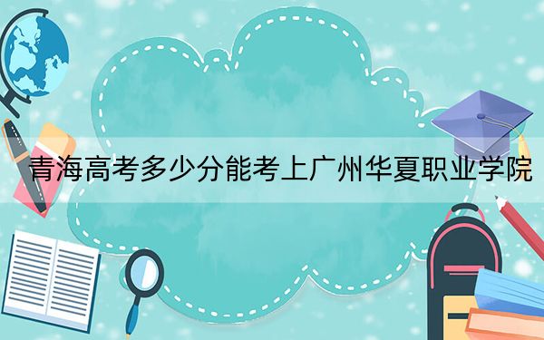 青海高考多少分能考上广州华夏职业学院？附2022-2024年最低录取分数线