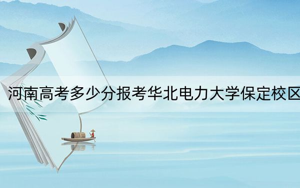 河南高考多少分报考华北电力大学保定校区？2024年文科最低578分 理科最低602分
