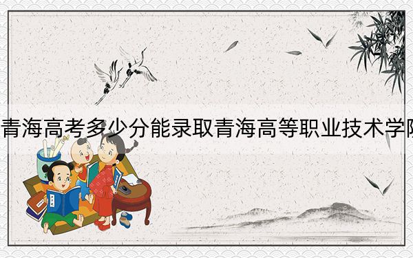 青海高考多少分能录取青海高等职业技术学院？附2022-2024年最低录取分数线