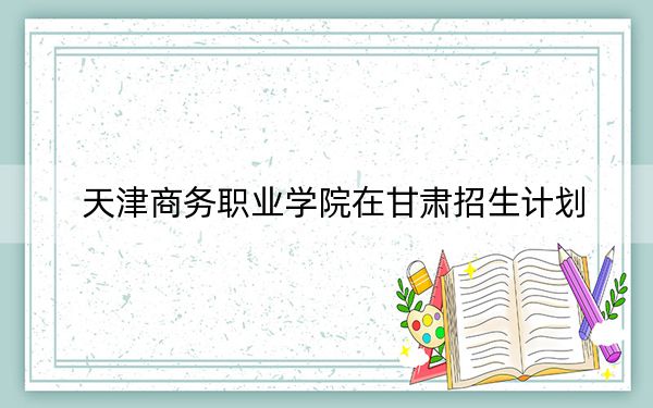 天津商务职业学院在甘肃招生计划?学费是多少?录取分数线是多少?