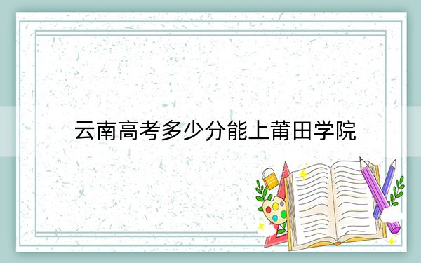 云南高考多少分能上莆田学院？附2022-2024年最低录取分数线
