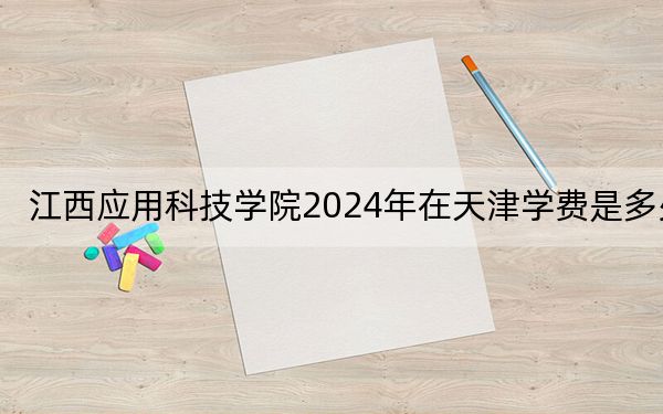 江西应用科技学院2024年在天津学费是多少？天津考生2025年参考