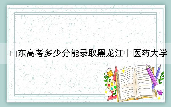 山东高考多少分能录取黑龙江中医药大学？附2022-2024年最低录取分数线