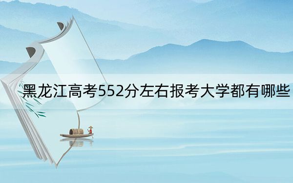 黑龙江高考552分左右报考大学都有哪些？（附带2022-2024年552左右大学名单）