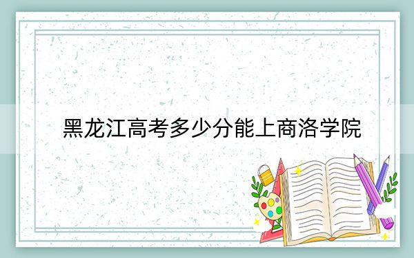 黑龙江高考多少分能上商洛学院？附2022-2024年最低录取分数线