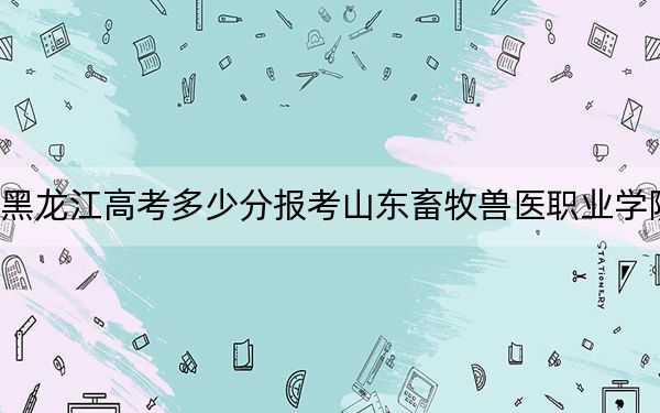 黑龙江高考多少分报考山东畜牧兽医职业学院？2024年历史类最低411分 物理类最低388分
