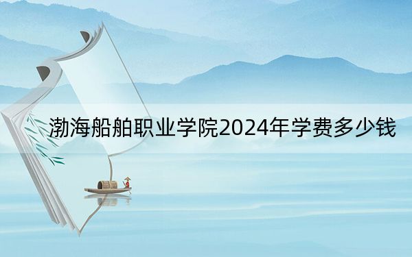 渤海船舶职业学院2024年学费多少钱？每年最低4200元最高5000元（各专业收费标准）