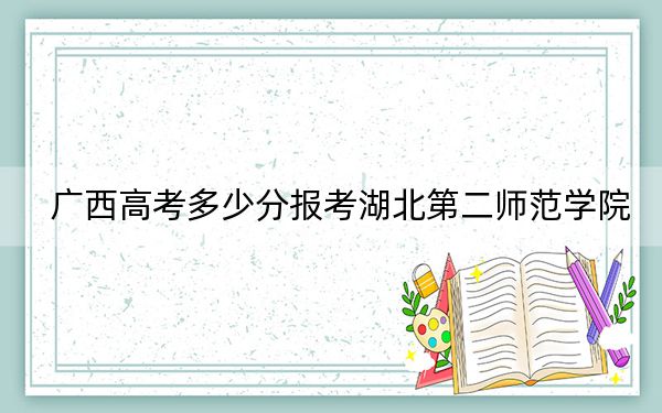 广西高考多少分报考湖北第二师范学院？2024年历史类514分 物理类最低466分