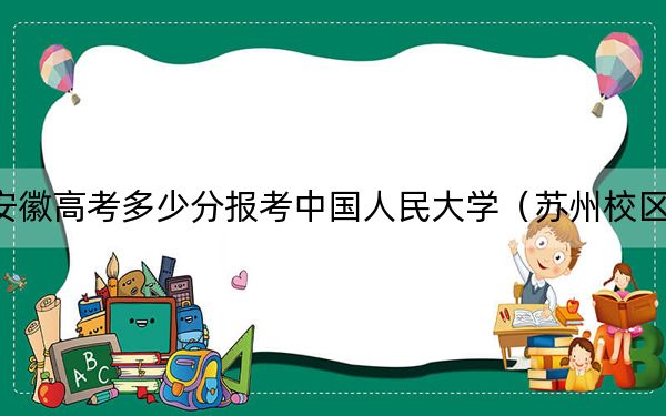 安徽高考多少分报考中国人民大学（苏州校区）？附2022-2024年院校最低投档线