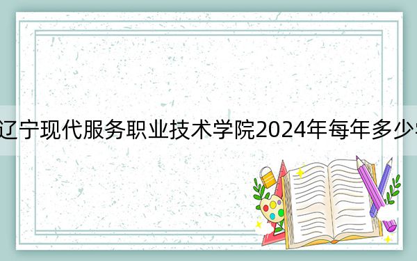 辽宁现代服务职业技术学院2024年每年多少学费？每年4800元到5000元（供广西考生参考）