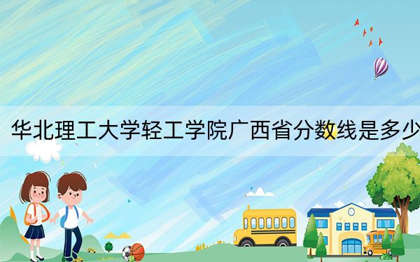 华北理工大学轻工学院广西省分数线是多少？2025年广西考生参考
