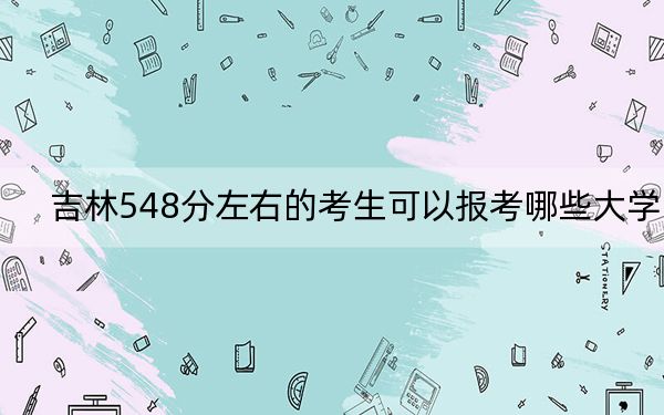 吉林548分左右的考生可以报考哪些大学？（附带2022-2024年548录取名单）