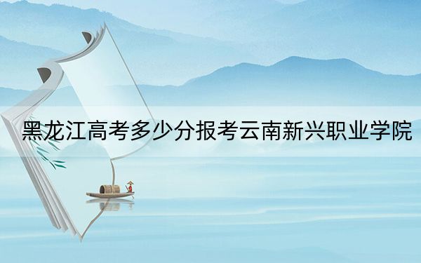 黑龙江高考多少分报考云南新兴职业学院？附2022-2024年最低录取分数线