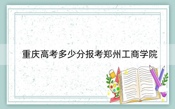重庆高考多少分报考郑州工商学院？附2022-2024年最低录取分数线