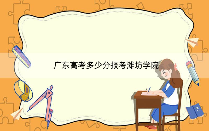 广东高考多少分报考潍坊学院？2024年历史类投档线494分 物理类投档线488分
