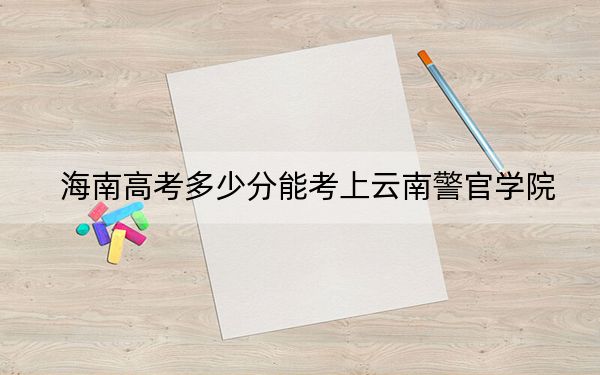海南高考多少分能考上云南警官学院？附2022-2024年最低录取分数线