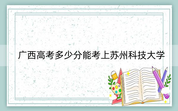 广西高考多少分能考上苏州科技大学？附2022-2024年最低录取分数线