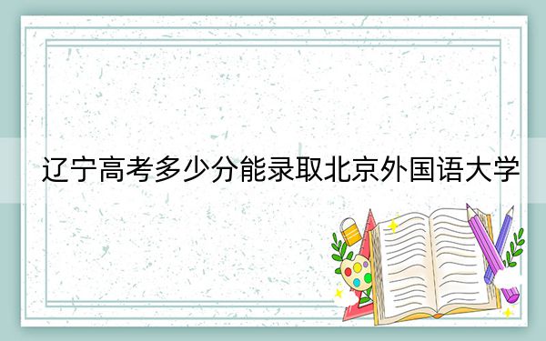 辽宁高考多少分能录取北京外国语大学？附2022-2024年最低录取分数线
