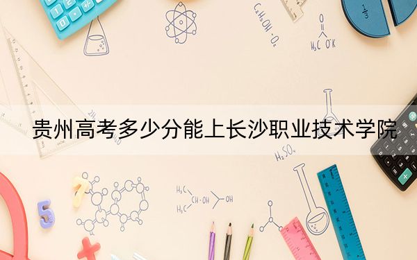贵州高考多少分能上长沙职业技术学院？2024年历史类最低334分 物理类372分