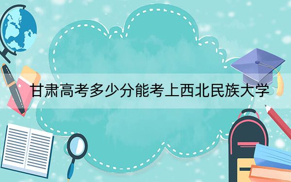 甘肃高考多少分能考上西北民族大学？附2022-2024年最低录取分数线
