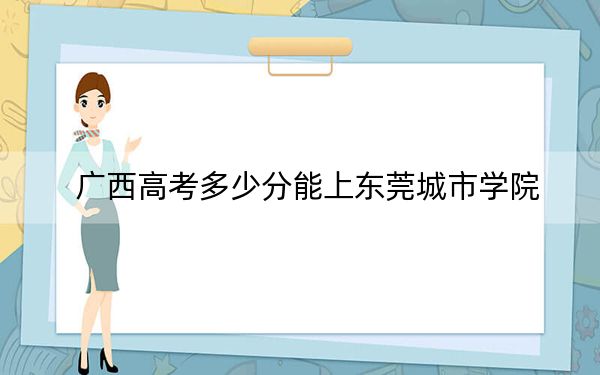 广西高考多少分能上东莞城市学院？2024年历史类录取分402分 物理类最低371分