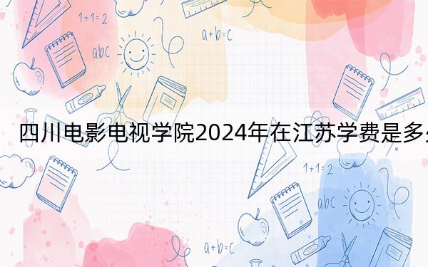 四川电影电视学院2024年在江苏学费是多少?江苏考生2025年参考