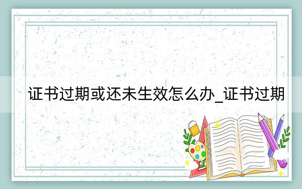 证书过期或还未生效怎么办_证书过期