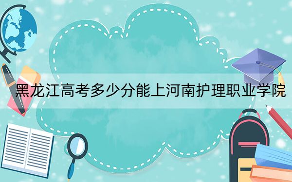 黑龙江高考多少分能上河南护理职业学院？附2022-2024年最低录取分数线