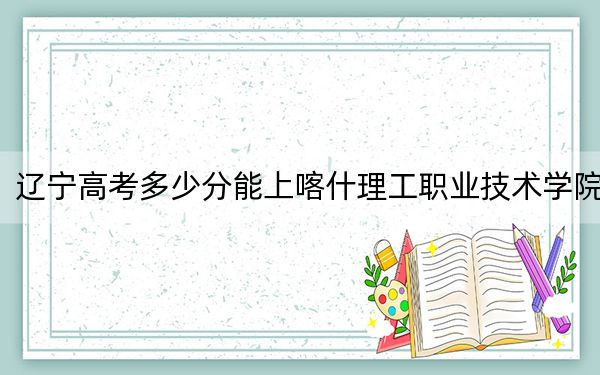 辽宁高考多少分能上喀什理工职业技术学院？附2022-2024年最低录取分数线