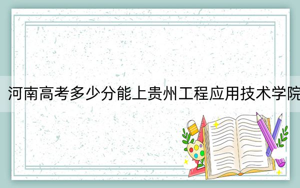河南高考多少分能上贵州工程应用技术学院？附带近三年最低录取分数线