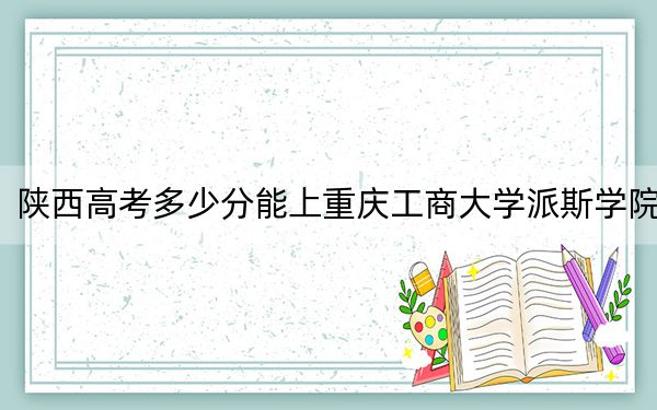 陕西高考多少分能上重庆工商大学派斯学院？附2022-2024年最低录取分数线