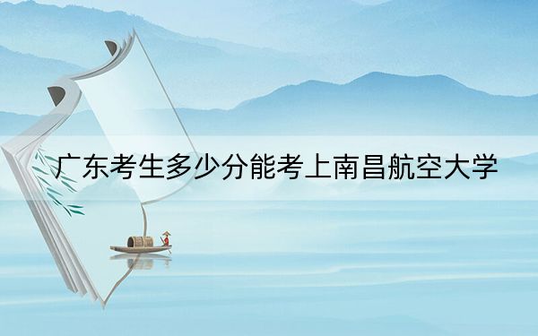 广东考生多少分能考上南昌航空大学？2024年历史类最低520分 物理类最低545分
