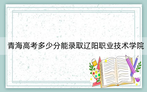 青海高考多少分能录取辽阳职业技术学院？附2022-2024年最低录取分数线