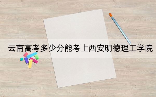 云南高考多少分能考上西安明德理工学院？附2022-2024年最低录取分数线