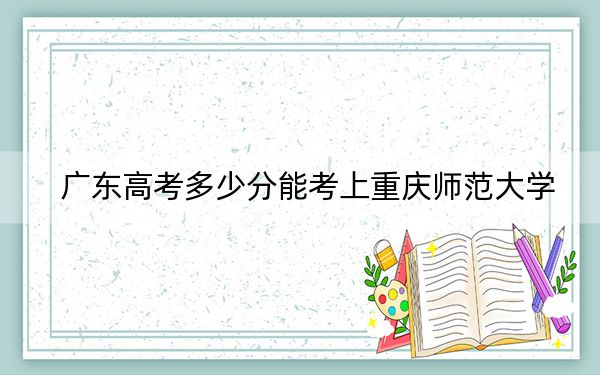 广东高考多少分能考上重庆师范大学？2024年历史类最低538分 物理类投档线539分