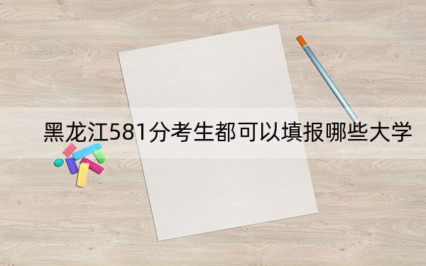 黑龙江581分考生都可以填报哪些大学？（附带2022-2024年581录取名单）