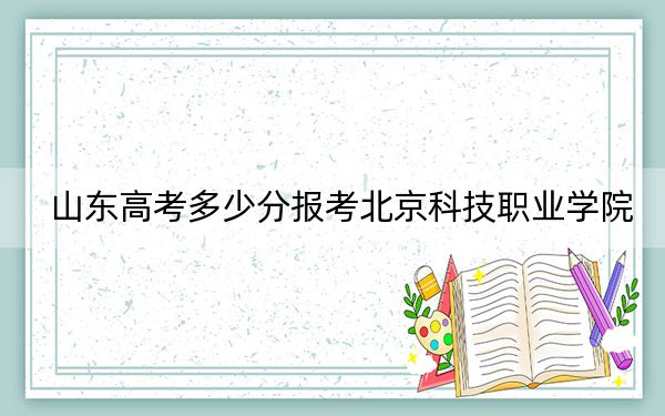 山东高考多少分报考北京科技职业学院？2024年最低分数线318分