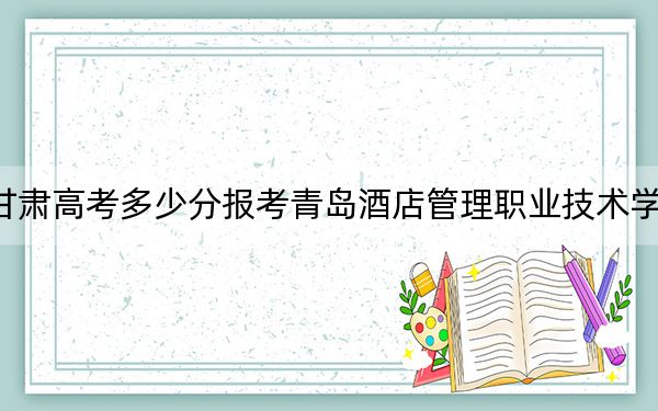 甘肃高考多少分报考青岛酒店管理职业技术学院？2024年历史类投档线203分 物理类投档线270分