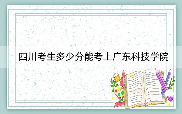 四川考生多少分能考上广东科技学院？附近三年最低院校投档线