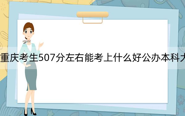 重庆考生507分左右能考上什么好公办本科大学？（附带近三年507分大学录取名单）