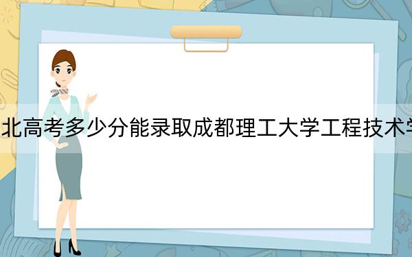 湖北高考多少分能录取成都理工大学工程技术学院？2024年历史类投档线470分 物理类录取分470分