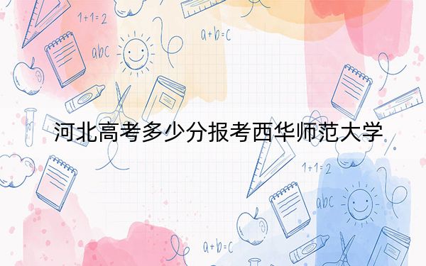 河北高考多少分报考西华师范大学？2024年历史类投档线478分 物理类510分