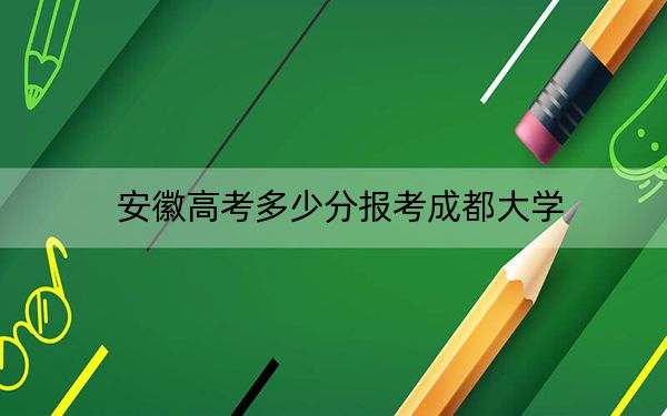 安徽高考多少分报考成都大学？2024年历史类506分 物理类投档线530分