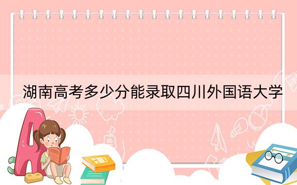湖南高考多少分能录取四川外国语大学？附2022-2024年最低录取分数线