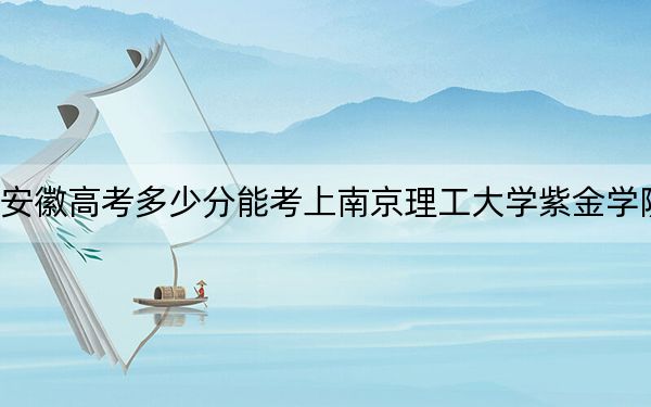安徽高考多少分能考上南京理工大学紫金学院？附2022-2024年最低录取分数线